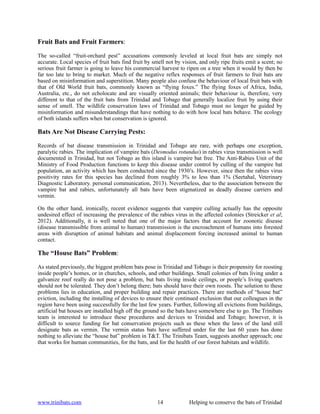 Fruit Bats and Fruit Farmers:

The so-called “fruit-orchard pest” accusations commonly leveled at local fruit bats are simply not
accurate. Local species of fruit bats find fruit by smell not by vision, and only ripe fruits emit a scent; no
serious fruit farmer is going to leave his commercial harvest to ripen on a tree when it would by then be
far too late to bring to market. Much of the negative reflex responses of fruit farmers to fruit bats are
based on misinformation and superstition. Many people also confuse the behaviour of local fruit bats with
that of Old World fruit bats, commonly known as “flying foxes.” The flying foxes of Africa, India,
Australia, etc., do not echolocate and are visually oriented animals; their behaviour is, therefore, very
different to that of the fruit bats from Trinidad and Tobago that generally localize fruit by using their
sense of smell. The wildlife conservation laws of Trinidad and Tobago must no longer be guided by
misinformation and misunderstandings that have nothing to do with how local bats behave. The ecology
of both islands suffers when bat conservation is ignored.

Bats Are Not Disease Carrying Pests:

Records of bat disease transmission in Trinidad and Tobago are rare, with perhaps one exception,
paralytic rabies. The implication of vampire bats (Desmodus rotundus) in rabies virus transmission is well
documented in Trinidad, but not Tobago as this island is vampire bat free. The Anti-Rabies Unit of the
Ministry of Food Production functions to keep this disease under control by culling of the vampire bat
population, an activity which has been conducted since the 1930’s. However, since then the rabies virus
positivity rates for this species has declined from roughly 3% to less than 1% (Seetahal, Veterinary
Diagnostic Laboratory. personal communication, 2013). Nevertheless, due to the association between the
vampire bat and rabies, unfortunately all bats have been stigmatized as deadly disease carriers and
vermin.

On the other hand, ironically, recent evidence suggests that vampire culling actually has the opposite
undesired effect of increasing the prevalence of the rabies virus in the affected colonies (Streicker et al;
2012). Additionally, it is well noted that one of the major factors that account for zoonotic disease
(disease transmissible from animal to human) transmission is the encroachment of humans into forested
areas with disruption of animal habitats and animal displacement forcing increased animal to human
contact.

The “House Bats” Problem:

As stated previously, the biggest problem bats pose in Trinidad and Tobago is their propensity for roosting
inside people’s homes, or in churches, schools, and other buildings. Small colonies of bats living under a
galvanize roof really do not pose a problem, but bats living inside ceilings, or people’s living quarters
should not be tolerated. They don’t belong there; bats should have their own roosts. The solution to these
problems lies in education, and proper building and repair practices. There are methods of “house bat”
eviction, including the installing of devices to ensure their continued exclusion that our colleagues in the
region have been using successfully for the last few years. Further, following all evictions from buildings,
artificial bat houses are installed high off the ground so the bats have somewhere else to go. The Trinibats
team is interested to introduce these procedures and devices to Trinidad and Tobago; however, it is
difficult to source funding for bat conservation projects such as these when the laws of the land still
designate bats as vermin. The vermin status bats have suffered under for the last 60 years has done
nothing to alleviate the “house bat” problem in T&T. The Trinibats Team, suggests another approach; one
that works for human communities, for the bats, and for the health of our forest habitats and wildlife.




www.trinibats.com                                    14             Helping to conserve the bats of Trinidad
 