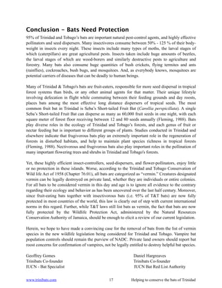 Conclusion - Bats Need Protection
95% of Trinidad and Tobago’s bats are important natural pest-control agents, and highly effective
pollinators and seed dispersers. Many insectivores consume between 50% - 125 % of their body-
weight in insects every night. These insects include many types of moths, the larval stages of
which (caterpillars) are great agricultural pests. Insects taken include huge amounts of beetles,
the larval stages of which are wood-borers and similarly destructive pests to agriculture and
forestry. Many bats also consume huge quantities of bush crickets, flying termites and ants
(rainflies), cockroaches, bush bugs, and mosquitoes. And, as everybody knows, mosquitoes are
potential carriers of diseases that can be deadly to human beings.

Many of Trinidad & Tobago's bats are fruit-eaters, responsible for more seed dispersal in tropical
forest systems than birds, or any other animal agents for that matter. Their unique lifestyle
involving defecation in flight while commuting between their feeding grounds and day roosts,
places bats among the most effective long distance dispersers of tropical seeds. The most
common fruit bat in Trinidad is Seba’s Short-tailed Fruit Bat (Carollia perspicillata). A single
Seba’s Short-tailed Fruit Bat can disperse as many as 60,000 fruit seeds in one night, with each
square meter of forest floor receiving between 12 and 80 seeds annually (Fleming, 1988). Bats
play diverse roles in the ecology of Trinidad and Tobago’s forests, and each genus of fruit or
nectar feeding bat is important to different groups of plants. Studies conducted in Trinidad and
elsewhere indicate that frugivorous bats play an extremely important role in the regeneration of
forests in disturbed habitats, and help to maintain plant species richness in tropical forests
(Fleming, 1988). Nectivorous and frugivorous bats also play important roles in the pollination of
many important flowering trees and shrubs in Trinidad and Tobago's forests.

Yet, these highly efficient insect-controllers, seed-dispersers, and flower-pollinators, enjoy little
or no protection in these islands. Worse, according to the Trinidad and Tobago Conservation of
Wild life Act of 1958 (Chapter 76:01), all bats are categorized as “vermin.” Creatures designated
vermin can be legally destroyed on private land, whether they are individuals or entire colonies.
For all bats to be considered vermin in this day and age is to ignore all evidence to the contrary
regarding their ecology and behavior as has been uncovered over the last half century. Moreover,
since fruit-eating bats together with insectivorous bats (i.e. 95% of T&T bats) are now fully
protected in most countries of the world, this law is clearly out of step with current international
norms in this regard. Further, while T&T laws still list bats as vermin, the fact that bats are now
fully protected by the Wildlife Protection Act, administered by the Natural Resources
Conservation Authority of Jamaica, should be enough to elicit a review of our current legislation.

Herein, we hope to have made a convincing case for the removal of bats from the list of vermin
species in the new wildlife legislation being considered for Trinidad and Tobago. Vampire bat
population controls should remain the purview of NADC. Private land owners should report bat
roost concerns for confirmation of vampires, not be legally entitled to destroy helpful bat species.

Geoffrey Gomes                                                 Daniel Hargreaves
Trinibats Co-founder                                           Trinibats Co-founder
IUCN - Bat Specialist                                          IUCN Bat Red List Authority


www.trinibats.com                                17           Helping to conserve the bats of Trinidad
 