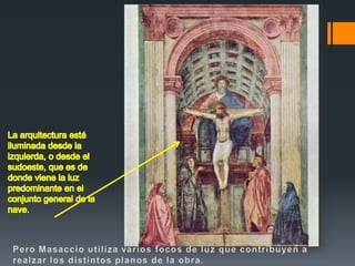 La arquitectura está iluminada desde la izquierda, o desde el sudoeste, que es de donde viene la luz predominante en el conjunto general de la nave.Pero Masaccioutiliza varios focos de luz que contribuyen a realzar los distintos planos de la obra.