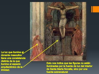 La luz que ilumina al donante masculino tiene una consistencia distinta de la que ilumina el espacio arquitectónico de la trinidad.Esto nos indica que las figuras no están iluminadas por la fuente de luz del interior de Santa María Novella, sino por una fuente sobrenatural