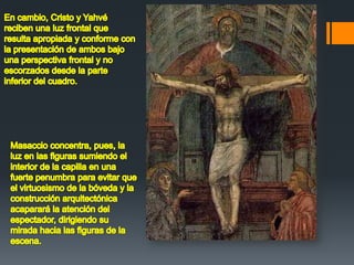 En cambio, Cristo y Yahvé reciben una luz frontal que resulta apropiada y conforme con la presentación de ambos bajo una perspectiva frontal y no escorzados desde la parte inferior del cuadro. Masaccio concentra, pues, la luz en las figuras sumiendo el interior de la capilla en una fuerte penumbra para evitar que el virtuosismo de la bóveda y la construcción arquitectónica acaparará la atención del espectador, dirigiendo su mirada hacia las figuras de la escena. 