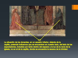 La situación de los donantes, en un escalón inferior, delante de la capilla, pretende indicarnos qeu se encuentran en nuestro lado, del lado de los espectadores, incluidos por tanto dentro del espacio y la luz de la nave de la iglesia, no en el de la capilla, donde se encuentra la escena de la trinidad.