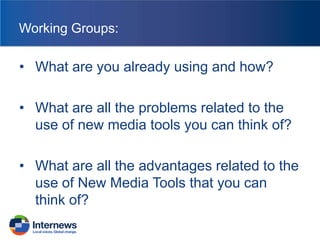 Working Groups:

• What are you already using and how?
• What are all the problems related to the
use of new media tools you can think of?
• What are all the advantages related to the
use of New Media Tools that you can
think of?

 