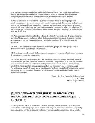 y se enojaron bastante cuando Juan les habló de lo que él había visto y oído. Como ellos no
habían percibido nada de todo esto, clamaron contra Juan y le acusaron de decir mentiras,
aunque algunos discípulos de Juan le defendieron, afirmando que él decía la verdad.

9 Pero los emisarios no lo aceptaron y dijeron: «Vuestra defensa es dudosa porque sois
discípulos de Juan. Nosotros somos sabios y muy instruidos en todo lo relativo a las Escrituras
que fueron dadas por Dios a los profetas y estamos verificando que todos vosotros y vuestro
maestro sois unos chiflados y con vuestras tonterías sólo conseguiréis volver loco al pueblo. Ya
hace tiempo que este asunto disgusta a los sacerdotes del Templo. ¡Será mejor acabar con todo
esto por la fuerza!».

10 Pero Juan se puso furioso y les dijo: «¡Raza de víboras! ¡No penséis que de esta os libraréis
del juicio! Escuchad, ¡el hacha que habéis destinado para nosotros ya está llegando a vuestras
propias raíces! Por eso, ¡haced penitencia y aceptad el bautismo, de lo contrario estaréis
perdidos!

11 Pues El que viene detrás de mí ha pasado delante mía, porque era antes que yo, y de su
Plenitud recibimos todos Gracia y más Gracia».

12 Después de esta advertencia de Juan algunos se quedaron y se dejaron bautizar, sin embargo,
la mayor parte se puso furiosa y se fue.

13 Estos versículos relatan sólo unos hechos históricos sin un sentido más profundo. Pero hay
que mencionar que tales versículos serán más fácilmente comprendidos si se toma en cuenta las
circunstancias de entonces. En la época en la que se escribió este Evangelio, era costumbre
omitir todas las circunstancias que se comprendían por sí mismas y que se podían deducir
“leyendo entre líneas”, de modo que se escribían sólo las frases esenciales. Como ejemplo vamos
a examinar los tres versículos siguientes un poco más de cerca y se podrá reconocer bien el
estilo(6) de entonces.

                                                       Tomo 1 del Gran Evangelio de Juan. Cap.6
                                                                                      (1.GEJ.6)
                                                                         Muñoz Moya Editores




[5] NICODEMO ALCALDE DE JERUSALÉN. IMPORTANTES
INDICACIONES DEL SEÑOR SOBRE EL RENACIMIENTO. (Jn 3, 2
5), (1.GEJ.18)

1 En la penúltima noche de mi estancia cerca de Jerusalén, vino a visitarme cierto Nicodemo.
También vino de noche porque era un ciudadano distinguido. Era fariseo con oficio, dignidad y
autoridad, como hoy día un cardenal en Roma. También era el ciudadano más rico y por ello

                                                                                                   12
 