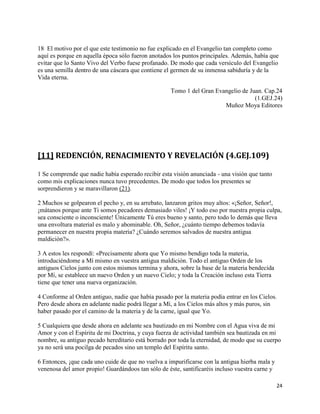 18 El motivo por el que este testimonio no fue explicado en el Evangelio tan completo como
aquí es porque en aquella época sólo fueron anotados los puntos principales. Además, había que
evitar que lo Santo Vivo del Verbo fuese profanado. De modo que cada versículo del Evangelio
es una semilla dentro de una cáscara que contiene el germen de su inmensa sabiduría y de la
Vida eterna.

                                                    Tomo 1 del Gran Evangelio de Juan. Cap.24
                                                                                   (1.GEJ.24)
                                                                       Muñoz Moya Editores




[11] REDENCIÓN, RENACIMIENTO Y REVELACIÓN (4.GEJ.109)

1 Se comprende que nadie había esperado recibir esta visión anunciada - una visión que tanto
como mis explicaciones nunca tuvo precedentes. De modo que todos los presentes se
sorprendieron y se maravillaron (21).

2 Muchos se golpearon el pecho y, en su arrebato, lanzaron gritos muy altos: «¡Señor, Señor!,
¡mátanos porque ante Ti somos pecadores demasiado viles! ¡Y todo eso por nuestra propia culpa,
sea consciente o inconsciente! Únicamente Tú eres bueno y santo, pero todo lo demás que lleva
una envoltura material es malo y abominable. Oh, Señor, ¿cuánto tiempo debemos todavía
permanecer en nuestra propia materia? ¿Cuándo seremos salvados de nuestra antigua
maldición?».

3 A estos les respondí: «Precisamente ahora que Yo mismo bendigo toda la materia,
introduciéndome a Mí mismo en vuestra antigua maldición. Todo el antiguo Orden de los
antiguos Cielos junto con estos mismos termina y ahora, sobre la base de la materia bendecida
por Mí, se establece un nuevo Orden y un nuevo Cielo; y toda la Creación incluso esta Tierra
tiene que tener una nueva organización.

4 Conforme al Orden antiguo, nadie que había pasado por la materia podía entrar en los Cielos.
Pero desde ahora en adelante nadie podrá llegar a Mí, a los Cielos más altos y más puros, sin
haber pasado por el camino de la materia y de la carne, igual que Yo.

5 Cualquiera que desde ahora en adelante sea bautizado en mi Nombre con el Agua viva de mi
Amor y con el Espíritu de mi Doctrina, y cuya fuerza de actividad también sea bautizada en mi
nombre, su antiguo pecado hereditario está borrado por toda la eternidad, de modo que su cuerpo
ya no será una pocilga de pecados sino un templo del Espíritu santo.

6 Entonces, ¡que cada uno cuide de que no vuelva a impurificarse con la antigua hierba mala y
venenosa del amor propio! Guardándoos tan sólo de éste, santificaréis incluso vuestra carne y

                                                                                                24
 