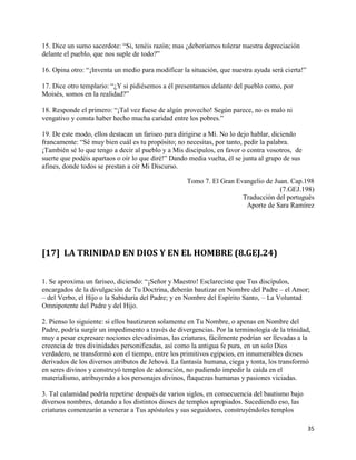 15. Dice un sumo sacerdote: “Si, tenéis razón; mas ¿deberíamos tolerar nuestra depreciación
delante el pueblo, que nos suple de todo?”

16. Opina otro: “¡Inventa un medio para modificar la situación, que nuestra ayuda será cierta!”

17. Dice otro templario: “¿Y si pidiésemos a él presentarnos delante del pueblo como, por
Moisés, somos en la realidad?”

18. Responde el primero: “¡Tal vez fuese de algún provecho! Según parece, no es malo ni
vengativo y consta haber hecho mucha caridad entre los pobres.”

19. De este modo, ellos destacan un fariseo para dirigirse a Mí. No lo dejo hablar, diciendo
francamente: “Sé muy bien cuál es tu propósito; no necesitas, por tanto, pedir la palabra.
¡También sé lo que tengo a decir al pueblo y a Mis discípulos, en favor o contra vosotros, de
suerte que podéis apartaos o oír lo que diré!” Dando media vuelta, él se junta al grupo de sus
afines, donde todos se prestan a oír Mi Discurso.

                                                    Tomo 7. El Gran Evangelio de Juan. Cap.198
                                                                                   (7.GEJ.198)
                                                                      Traducción del portugués
                                                                       Aporte de Sara Ramírez




[17] LA TRINIDAD EN DIOS Y EN EL HOMBRE (8.GEJ.24)


1. Se aproxima un fariseo, diciendo: “¡Señor y Maestro! Esclareciste que Tus discípulos,
encargados de la divulgación de Tu Doctrina, deberán bautizar en Nombre del Padre – el Amor;
– del Verbo, el Hijo o la Sabiduría del Padre; y en Nombre del Espírito Santo, – La Voluntad
Omnipotente del Padre y del Hijo.

2. Pienso lo siguiente: si ellos bautizaren solamente en Tu Nombre, o apenas en Nombre del
Padre, podría surgir un impedimento a través de divergencias. Por la terminología de la trinidad,
muy a pesar expresare nociones elevadísimas, las criaturas, fácilmente podrían ser llevadas a la
creencia de tres divinidades personificadas, así como la antigua fe pura, en un solo Dios
verdadero, se transformó con el tiempo, entre los primitivos egipcios, en innumerables dioses
derivados de los diversos atributos de Jehová. La fantasía humana, ciega y tonta, los transformó
en seres divinos y construyó templos de adoración, no pudiendo impedir la caída en el
materialismo, atribuyendo a los personajes divinos, flaquezas humanas y pasiones viciadas.

3. Tal calamidad podría repetirse después de varios siglos, en consecuencia del bautismo bajo
diversos nombres, dotando a los distintos dioses de templos apropiados. Sucediendo eso, las
criaturas comenzarán a venerar a Tus apóstoles y sus seguidores, construyéndoles templos

                                                                                                  35
 
