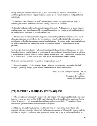 viva y activa por la buena voluntad; sin la justa elucidación del intelecto y sentimiento, la fe
continua apenas aceptación ciega y muda de aquello que la criatura aceptó de cualquier fuente
autorizada.

Tal fe es tanto como ninguna; no vivifica el alma para una acción espontánea que alegre el
corazón; por lo tanto, es muerta, sin obras libres y creadoras de felicidad.

10. Pasad a los futuros adeptos los consejos que os transmito! Podría exigiros la fe, sin mayores
explicaciones, pues las señales por Mi obradas Me autorizan esa exigencia; tal fe obligatoria no
es luz interna del alma y no la incentiva a la acción.

11. Prueban esto vuestras constantes preguntas, confesando que la fe autoritaria da poca luz al
alma, cuya carencia es suplida por las Explicaciones Mías. Si, además de todas las pruebas y
enseñanzas, pedís elucidaciones mayores y beneficiadoras, – lo mismo harán vuestros discípulos;
no seáis económicos con las explicaciones, caso queráis impedir el surgimiento de falsos
profetas!

12. También obraréis milagros, y ellos os imitarán con toda suerte de mistificaciones; por esto,
los milagros serán prueba flaca de la genuinidad de las enseñanzas; lo que inculcareis al intelecto
y sentimiento a través de palabras esclarecedoras, serán prueba viva y eternamente indestructible
de la Verdad de la Doctrina viva de los Cielos Míos. Solamente ella liberará a todos.

Os di nuevo esclarecimiento y pregunto si comprendisteis todo.”

13. Responden todos: “¡Perfectamente, Señor y Maestro, pues hablaste con mucha claridad!”
Prosigo: “¡Aun hay tiempo; quien deseare otra orientación, podrá manifestarse!”

                                                     Tomo 8. El Gran Evangelio de Juan. Cap. 24
                                                                                    (8.GEJ.24)
                                                                      Traducción del portugués
                                                                        Aporte de Sara Ramírez




[21] EL PADRE Y EL HIJO EN JESÚS 4.GEJ.252

1 «¡Has hablado correctamente!», le respondí. «En Mí está el Padre en toda Plenitud, pero como
hombre externo soy sólo un Hijo de Él, y en Mi alma sólo sé lo que Él quiere revelarme. Soy la
Llama de su Amor, y mi Alma es la Luz del Fuego del Amor del Padre. Ya sabéis el efecto
maravilloso que surte la Luz eternamente en todas partes.

2 El Sol, que irradia la luz, tiene una constitución interior y más íntima maravillosa, sólo
conocida a lo más íntimo del mismo Sol. La luz exterior, aunque vivifique todo, no sabe nada de
todo esto ni proyecta en ninguna parte alguna una imagen por la que se pudiera vislumbrar su

                                                                                                   42
 