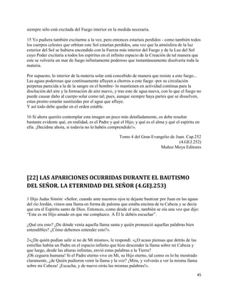siempre sólo está excitada del Fuego interior en la medida necesaria.

15 Yo pudiera también excitarme a la vez, pero entonces estaríais perdidos - como también todos
los cuerpos celestes que orbitan este Sol estarían perdidos, una vez que la atmósfera de la luz
exterior del Sol se hubiera encendido con la Fuerza más interior del Fuego y de la Luz del Sol
cuyo Poder excitaría a todos los espíritus en el infinito espacio de la Creación de tal manera que
este se volvería un mar de fuego infinitamente poderoso que instantáneamente disolvería toda la
materia.

Por supuesto, lo interior de la materia solar está concebido de manera que resiste a este fuego...
Las aguas poderosas que continuamente afluyen a chorros a este fuego -por su circulación
perpetua parecida a la de la sangre en el hombre- lo mantienen en actividad continua para la
disolución del aire y la formación de aire nuevo, y tras este de agua nueva, con lo que el fuego no
puede causar daño al cuerpo solar como tal; pues, aunque siempre haya partes que se disuelven,
estas pronto estarán sustituidas por el agua que afluye.
Y así todo debe quedar en el orden estable.

16 Si ahora queréis contemplar esta imagen un poco más detalladamente, os debe resultar
bastante evidente qué, en realidad, es el Padre y qué el Hijo; y qué es el alma y qué el espíritu en
ella. ¡Decidme ahora, si todavía no lo habéis comprendido!».

                                                     Tomo 4 del Gran Evangelio de Juan. Cap.252
                                                                                    (4.GEJ.252)
                                                                         Muñoz Moya Editores




[22] LAS APARICIONES OCURRIDAS DURANTE EL BAUTISMO
DEL SEÑOR. LA ETERNIDAD DEL SEÑOR (4.GEJ.253)

1 Dijo Judas Simón: «Señor, cuando ante nuestros ojos te dejaste bautizar por Juan en las aguas
del río Jordán, vimos una llama en forma de paloma que estaba encima de tu Cabeza y se decía
que era el Espíritu santo de Dios. Entonces, como desde el aire, también se oía una voz que dijo:
“Este es mi Hijo amado en que me complazco. A Él le debéis escuchar”.

¿Qué era esto? ¿De dónde venía aquella llama santa y quién pronunció aquellas palabras bien
entendibles? ¿Cómo debemos entender esto?».

2«¿De quién podían salir si no de Mí mismo», le respondí. «¿O acaso piensas que detrás de las
estrellas habita un Padre en el espacio infinito que hizo descender la llama sobre mi Cabeza y
que luego, desde las alturas infinitas, envió estas palabras a la Tierra?
¡Oh ceguera humana! Si el Padre eterno vive en Mí, su Hijo eterno, tal como os lo he mostrado
claramente, ¿de Quién pudieron venir la llama y la voz? ¡Mira, y volverás a ver la misma llama
sobre mi Cabeza! ¡Escucha, y de nuevo oirás las mismas palabras!».

                                                                                                  45
 