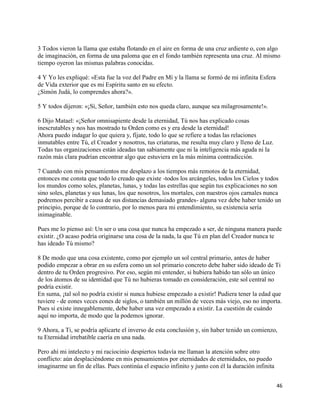 3 Todos vieron la llama que estaba flotando en el aire en forma de una cruz ardiente o, con algo
de imaginación, en forma de una paloma que en el fondo también representa una cruz. Al mismo
tiempo oyeron las mismas palabras conocidas.

4 Y Yo les expliqué: «Esta fue la voz del Padre en Mí y la llama se formó de mi infinita Esfera
de Vida exterior que es mi Espíritu santo en su efecto.
¿Simón Judá, lo comprendes ahora?».

5 Y todos dijeron: «¡Sí, Señor, también esto nos queda claro, aunque sea milagrosamente!».

6 Dijo Matael: «¡Señor omnisapiente desde la eternidad, Tú nos has explicado cosas
inescrutables y nos has mostrado tu Orden como es y era desde la eternidad!
Ahora puedo indagar lo que quiera y, fíjate, todo lo que se refiere a todas las relaciones
inmutables entre Tú, el Creador y nosotros, tus criaturas, me resulta muy claro y lleno de Luz.
Todas tus organizaciones están ideadas tan sabiamente que ni la inteligencia más aguda ni la
razón más clara pudrían encontrar algo que estuviera en la más mínima contradicción.

7 Cuando con mis pensamientos me desplazo a los tiempos más remotos de la eternidad,
entonces me consta que todo lo creado que existe -todos los arcángeles, todos los Cielos y todos
los mundos como soles, planetas, lunas, y todas las estrellas que según tus explicaciones no son
sino soles, planetas y sus lunas, los que nosotros, los mortales, con nuestros ojos carnales nunca
podremos percibir a causa de sus distancias demasiado grandes- alguna vez debe haber tenido un
principio, porque de lo contrario, por lo menos para mi entendimiento, su existencia sería
inimaginable.

Pues me lo pienso así: Un ser o una cosa que nunca ha empezado a ser, de ninguna manera puede
existir. ¿O acaso podría originarse una cosa de la nada, la que Tú en plan del Creador nunca te
has ideado Tú mismo?

8 De modo que una cosa existente, como por ejemplo un sol central primario, antes de haber
podido empezar a obrar en su esfera como un sol primario concreto debe haber sido ideado de Ti
dentro de tu Orden progresivo. Por eso, según mi entender, si hubiera habido tan sólo un único
de los átomos de su identidad que Tú no hubieras tomado en consideración, este sol central no
podría existir.
En suma, ¡tal sol no podría existir si nunca hubiese empezado a existir! Pudiera tener la edad que
tuviere - de eones veces eones de siglos, o también un millón de veces más viejo, eso no importa.
Pues si existe innegablemente, debe haber una vez empezado a existir. La cuestión de cuándo
aquí no importa, de modo que la podemos ignorar.

9 Ahora, a Ti, se podría aplicarte el inverso de esta conclusión y, sin haber tenido un comienzo,
tu Eternidad irrebatible caería en una nada.

Pero ahí mi intelecto y mi raciocinio despiertos todavía me llaman la atención sobre otro
conflicto: aún desplaciéndome en mis pensamientos por eternidades de eternidades, no puedo
imaginarme un fin de ellas. Pues continúa el espacio infinito y junto con él la duración infinita


                                                                                                    46
 