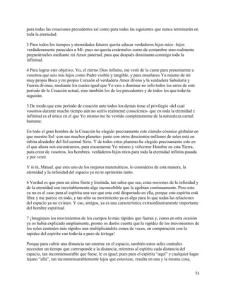 para todas las creaciones precedentes así como para todas las siguientes que nunca terminarán en
toda la eternidad.

3 Para todos los tiempos y eternidades futuros quería educar verdaderos hijos míos -hijos
verdaderamente parecidos a Mí- pues no quería creármelos como de costumbre sino realmente
preparármelos mediante mi Amor paternal, para que después dominaran conmigo toda la
infinitud.

4 Para lograr este objetivo, Yo, el eterno Dios infinito, me vestí de la carne para presentarme a
vosotros que sois mis hijos como Padre visible y tangible, y para enseñaros Yo mismo de mi
muy propia Boca y mi propio Corazón el verdadero Amor divino y la verdadera Sabiduría y
Fuerza divinas, mediante los cuales igual que Yo vais a dominar no sólo todos los seres de este
período de la Creación actual, sino también los de los precedentes y de todos los que todavía
seguirán.

5 De modo que este período de creación ante todos los demás tiene el privilegio -del cual
vosotros durante mucho tiempo aún no seréis realmente conscientes- que en toda la eternidad e
infinitud es el único en el que Yo mismo me he vestido completamente de la naturaleza carnal
humana:

En todo el gran hombre de la Creación he elegido precisamente este cúmulo cósmico globular en
que nuestro Sol -con sus muchos planetas- junto con otros doscientos millones de soles está en
órbita alrededor del Sol central Sirio. Y de todos estos planetas he elegido precisamente este en
el que ahora nos encontramos, para encarnarme Yo mismo y volverme Hombre en esta Tierra,
para crear de vosotros, los hombres, verdaderos hijos míos para toda la eternidad infinita pasada
y por venir.

Y si tú, Matael, que eres uno de los mejores matemáticos, lo consideras de esta manera, la
eternidad y la infinidad del espacio ya no te oprimirán tanto.

6 Verdad es que para un alma finita y limitada, tan sabia que sea, estas nociones de la infinidad y
de la eternidad son inevitablemente algo inconcebible que la agobian continuamente. Pero esto
ya no es el caso para el espíritu una vez que este esté despertado en ella, porque este espíritu está
libre y me parece en todo, y tan sólo su movimiento ya es algo para lo que todas las relaciones
del espacio ya no existen. Y eso, amigos, ya es una característica extraordinariamente importante
del hombre espiritual.

7 ¡Imaginaos los movimientos de los cuerpos lo más rápidos que fueran y, como en otra ocasión
ya os había explicado ampliamente, pronto os daréis cuenta que la rapidez de los movimientos de
los soles centrales más rápidos aun multiplicándola eones de veces, en comparación con la
rapidez del espíritu van todavía a paso de tortuga!

Porque para cubrir una distancia tan enorme en el espacio, también estos soles centrales
necesitan un tiempo que corresponde a la distancia, mientras al espíritu cada distancia del
espacio, tan inconmensurable que fuese, le es igual; pues para el espíritu “aquí” y cualquier lugar
lejano “allá”, tan inconmensurablemente lejos que estuviese, resulta en una y la misma cosa,


                                                                                                    51
 