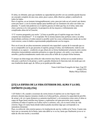El alma, no obstante, para que mediante su capacidad de percibir con sus sentidos pueda hacerse
un concepto completo de una cosa, antes, poco a poco, debe observar, palpar y analizarla de
todos los lados.
Pero el espíritu, en un instante inimaginablemente corto, pasa por todo un sol central -por dentro
como por fuera- y con la misma rapidez pasa también por un sinnúmero de soles con todos sus
planetas. Y cuanto más poderoso es el espíritu gracias al orden que hay en el alma, tanto más
clara y precisa es la vista general y la perspectiva de las mayores e infinitamente más
complicadas obras de la Creación.

13 Y vosotros preguntáis con razón: “¿Cómo es posible que el espíritu tenga una vista de
conjunto tan instantánea?”. Y os respondo: De la misma manera más perfecta como a un alma
desarrollada conforme el orden natural es posible sentir las cosas a distancia por medio de su éter
vital exterior, como lo habéis experimentado palpablemente con los negros.

Pero en el caso de un alma meramente sustancial esta capacidad -a pesar de lo marcada que es-
no es comparable con la que presenta el espíritu; porque el alma, inevitablemente, todavía está
limitada en su espacio - condición en que afuera de su forma fundamental solamente entre ciertos
elementos transcendentes-naturales primarios es capaz de pensar y de sentir, y eso tanto más
sensible y perfeccionadamente cuanto más cerca ella se halle de su propia forma humana.

Y aunque un alma tenga una esfera de vida exterior muy fuerte, incluso en su estado anímico
más puro y perfecto lo de pensar y sentir a grandes distancias le funciona mal; de modo que con
una irradiación desde aquí, de África ya no podrá percibir nada».

                                                     Tomo 4 del Gran Evangelio de Juan. Cap.255
                                                                                    (4.GEJ.255)
                                                                         Muñoz Moya Editores




[25] LA ESFERA DE LA VIDA EXTERIOR DEL ALMA Y LA DEL
ESPÍRITU (4.GEJ.256)

1 (El Señor:) «Sí, cuando a ocasiones de cierta éxtasis el espíritu con su éter fogoso vital
primario durante algunos instantes irradia en el alma perfecta, ¡entonces la capacidad de percibir,
de actuar y de ver a gran distancia se aumenta muchísimo!, y en momentos como estos el alma es
capaz de llegar hasta estrellas muy lejanas y explorarlas con gran precisión; pero cuando
conforme al orden el espíritu en el alma vuelve a retirarse, este, con su mera esfera de vida
exterior, llega a lo sumo hasta donde todavía pueda encontrar algo que corresponde a su
naturaleza elemental.
Pues, su esfera de vida exterior parece a la irradiación de una luz visible en la Tierra. Cuanto más
lejos uno se encuentre de la llama, tanto más débil se ve su luz, hasta que finalmente ya no se ve
nada de ella sino noche y oscuridad.

                                                                                                 53
 