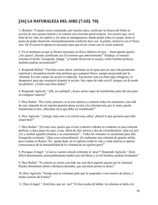 [36] LA NATURALEZA DEL AIRE (7.GEJ. 70)

1. (Rafael): “Cuando estuve encarnado, por muchos años, recibí por la Gracia del Señor la
noción de este camino interno y lo caminé con creciente perseverancia. Así ocurrió que, en el
final de mi vida, mi espíritu y mi alma se amalgamaron, dando poder sobre el cuerpo, hasta el
punto de poder disolverlo momentáneamente conforme hice con la piedra, inclusive con el físico
mío. De él conservé apenas lo necesario para que tú me vieses con la visión material.

2. En el momento en que se hiciere necesario un físico idéntico al tuyo, – basta apenas querer.
¡Así quiero! ¡Puedes certificarte ser él lo mismo que anteriormente!” Perplejo, el romano
constata el hecho. Enseguida, indaga: “¿Cuando disolviste tu cuerpo, como hombre perfecto,
también pudiste reconstruirlo?”

3. Responde Rafael: “Tan bien como ahora, entretanto no lo quise por ser una vida puramente
espiritual e incorpórea mucho más perfecta que cualquier físico, aunque proyectado por la
voluntad. En este cuerpo mi acción es reducida. Tan pronto veas yo obrar algo milagroso, el
desaparece para que resurgiere después la acción. Soy capaz de todo con él, aunque, no de modo
tan perfecto. ¿Tenéis aun otras dudas?”

4. Responde Agrícola: “¡Oh, en cantidad! ¿Acaso serías capaz de transformar parte del aire puro
en cualquier materia?”

5. Dice Rafael: “Por cierto; primero, es el aire materia y contiene todos los elementos; más allá
de esto, depende de mi espíritu permitir plena acción a la voluntad mía, por lo tanto, puedo
transformar el aire. ¡Decidme en lo que debe ser modificado!”

6. Dice Agrícola: “¡Amigo, dejo esto a tu criterio muy sabio! ¡Haced lo que quisieres que todo
estará bien!”

7. Dice Rafael: “¡En este caso, quiero que el aire a nuestro rededor se condense en una columna
perfecta, a doce pasos de aquí, a una altura de diez metros y dos de circunferencia! ¡Que así sea!
¡Ve y analiza aquella columna y su consistencia!”. Todos los romanos se encaminan para allá.
Enseguida exclaman: “¡Que cosa extraordinaria! ¡Es realmente una columna de granito sólido,
poco común en Roma! ¡No queda duda; en el espíritu reside la vida, y toda materia es apenas
consecuencia de la inmutabilidad de la voluntad de un espíritu puro!”

8. Prosigue el ángel: “¿Cual es vuestro cálculo referente al peso?” Responde Agrícola: “¡Será
difícil determinarlo; presumiblemente tendrá cien mil libras y ni mil hombres podrán levantarla!”

9. Dice Rafael: “Tu criterio es cierto; con todo me será fácil erguirla apenas por la voluntad.
Puedes determinar altura o distancia deseadas, que ejecutare pronto tu deseo.”

10. Dice Agrícola: “Siendo esta tu voluntad, pido que la suspendas a cien metros de altura, a
medio camino de Emaús!”

11. Dice el ángel: “¡Está bien, que así sea!” Ni bien acaba de hablar, la columna se halla a la

                                                                                                    70
 