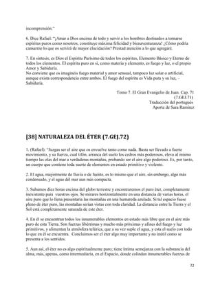 incomprensión.”

6. Dice Rafael: “¡Amar a Dios encima de todo y servir a los hombres destinados a tornarse
espíritus puros como nosotros, constituye máxima felicidad y bienaventuranza! ¿Cómo podría
cansarme lo que os servirá de mayor elucidación? Prestad atención a lo que agregaré.

7. En síntesis, es Dios el Espíritu Purísimo de todos los espíritus, Elemento Básico y Eterno de
todos los elementos. El espíritu puro en si, como materia y elemento, es fuego y luz, o el propio
Amor y Sabiduría.
No conviene que os imaginéis fuego material y amor sensual, tampoco luz solar o artificial,
aunque exista correspondencia entre ambos. El fuego del espíritu es Vida pura y su luz, –
Sabiduría.

                                                      Tomo 7. El Gran Evangelio de Juan. Cap. 71
                                                                                     (7.GEJ.71)
                                                                       Traducción del portugués
                                                                         Aporte de Sara Ramírez




[38] NATURALEZA DEL ÉTER (7.GEJ.72)

1. (Rafael): “Juzgas ser el aire que os envuelve tanto como nada. Basta ser llevado a fuerte
movimiento, y su fuerza, cual tifón, arranca del suelo los cedros más poderosos, eleva al mismo
tiempo las olas del mar a verdaderas montañas, probando ser el aire algo poderoso. Es, por tanto,
un cuerpo que contiene toda suerte de elementos en estado primitivo y violento.

2. El agua, mayormente de lluvia o de fuente, es lo mismo que el aire, sin embargo, algo más
condensado, y el agua del mar aun más compacta.

3. Subamos diez horas encima del globo terrestre y encontraremos el puro éter, completamente
inexistente para vuestros ojos. Se mirares horizontalmente en una distancia de varias horas, el
aire puro que lo llena presentaría las montañas en una humareda azulada. Si tal espacio fuese
pleno de éter puro, las montañas serían vistas con toda claridad. La distancia entre la Tierra y el
Sol está completamente saturada de este éter.

4. En él se encuentran todos los innumerables elementos en estado más libre que en el aire más
puro de esta Tierra. Son fuerzas libérrimas y mucho más próximas y afines del fuego y luz
primitivos, y alimentan la atmósfera telúrica, que a su vez suple el agua, y esta el suelo con todo
lo que en él se encuentra. Concluimos ser el éter algo muy importante y no inútil como se
presenta a los sentidos.

5. Aun así, el éter no es algo espiritualmente puro; tiene íntima semejanza con la substancia del
alma, más, apenas, como intermediaria, en el Espacio, donde colindan innumerables fuerzas de

                                                                                                    72
 