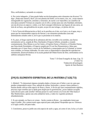 Dios, unificándose y actuando en conjunto.

6. Por cierto indagarás: ¿Cómo puede haber acción homogénea entre elementos tan diversos? Te
digo: ¡Nada más natural y fácil! ¡En este planeta del Señor, en los mares, ríos, etc., existe número
inimaginable de vegetación, animales y minerales, de suerte a ser imposible a un científico de
esta época anotarlo! Forman un conjunto con el orbe y actúan para una sola finalidad, entretanto,
son tan diversos en especie y orden, a ser fácil conseguir diferenciar una higuera de una zarza, un
león de un buey, una golondrina de un pato, un pez de una tortuga, y el plomo del oro.

7. En la Tierra tal diferenciación es fácil; no la percibes en el éter, en el aire y en el agua, muy a
pesar que las innumerables especies de fuerzas y sus elementos producidos sean más
distintamente aislados entre sí, de lo que se presentan en la materia.

8. Es, pues, el fuego espiritual de la substancia del éter, invisible a los sentidos, una fuerza
eternamente activa, surgida de Dios, hinchando el Espacio Infinito, actuando y creando
constantemente. Dios Mismo es en Su Centro, el Espíritu Eterno y Primitivo, el Hombre Eterno,
que llena desde Eternidades, el Espacio surgido por El con Sus Pensamientos e Ideas que,
saturados por el Amor Suyo, a través de Su Sabiduría y emancipados por la Voluntad, se tornan
seres aislados, en formas ordenadas. En estos seres es depositada la capacidad de reproducirse
eternamente, desenvolviéndose en la escala gradual del Orden Eterno de Dios, unificándose en la
sublime semejanza Divina.

                                                        Tomo 7. El Gran Evangelio de Juan. Cap. 72
                                                                                       (7.GEJ.72)
                                                                         Traducción del portugués
                                                                           Aporte de Sara Ramírez




[39] EL ELEMENTO ESPIRITUAL DE LA MATERIA (7.GEJ.73)

1. (Rafael): “Te demostraré algunos ejemplos dados a Lázaro por el Señor y por mí, para que
puedas comprenderlo mejor. Eres, además de militar, horticultor, y posees vastos jardines y
huertas donde cultivas toda especie de flores y frutos. A fin de que sean constantemente suplidos,
precisas coger semillas que te darán gran alegría por la germinación; ¿acaso habrías escogido
suelo diverso para cada semilla? Afirmas poseer tu vasto terreno a la rivera del Tiber hasta el
Mar Mediterráneo, apenas una sola calidad de tierra, y todos los vegetales producen
abundantemente.

2. Si, por ejemplo, no llueve en verano – hecho común en Roma – tus empleados tienen que
regar el jardín. ¿Por ventura tenéis agua especial para cada planta? Respondes que no. Entonces
es el agua común, útil para todas.

3. Concluimos, posee tu jardín una sola especie de suelo y agua, así como el aire, la luz y el calor

                                                                                                     73
 