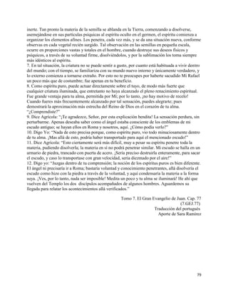inerte. Tan pronto la materia de la semilla se ablanda en la Tierra, comenzando a disolverse,
asemejándose en sus partículas psíquicas al espíritu oculto en el germen, el espíritu comienza a
organizar los elementos afines. Los penetra, cada vez más, y se da una situación nueva, conforme
observas en cada vegetal recién surgido. Tal observación en las semillas en pequeña escala,
ocurre en proporciones vastas y totales en el hombre, cuando destruye sus deseos físicos y
psíquicos, a través de su voluntad firme, disolviéndolos, y por la sublimación los torna siempre
más idénticos al espíritu.
7. En tal situación, la criatura no se puede sentir a gusto, por cuanto está habituada a vivir dentro
del mundo; con el tiempo, se familiariza con su mundo nuevo interno y únicamente verdadero, y
lo externo comienza a tornarse extraño. Por esto no te preocupes por haberte sacudido Mi Rafael
un poco más que de costumbre; fue apenas en tu beneficio.
8. Como espíritu puro, puede actuar directamente sobre el tuyo, de modo más fuerte que
cualquier criatura iluminada, que entretanto no haya alcanzado el pleno renacimiento espiritual.
Fue grande ventaja para tu alma, permitida por Mí; por lo tanto, ¡no hay motivo de recelo!
Cuando fueres más frecuentemente alcanzado por tal sensación, puedes alegrarte; pues
demostrará la aproximación más estrecha del Reino de Dios en el corazón de tu alma.
“¿Comprendiste?”
9. Dice Agrícola: “¡Te agradezco, Señor, por esta explicación bendita! La sensación perdura, sin
perturbarme. Apenas deseaba saber como el ángel estaba consciente de los emblemas de mi
escudo antiguo; se hayan ellos en Roma y nosotros, aquí. ¿Cómo podía verlo?”
10. Digo Yo: “Nada de esto precisa porque, como espíritu puro, vio todo minuciosamente dentro
de tu alma. ¡Mas allá de esto, podría haber transportado para aquí el mencionado escudo!”
11. Dice Agrícola: “Esto ciertamente será más difícil, muy a pesar su espíritu penetre toda la
materia, pudiendo disolverla; la materia en sí no podrá penetrar similar. Mi escudo se halla en un
armario de piedra, trancado con puerta de acero. ¡Sería preciso destruirla enteramente, para sacar
el escudo, y caso lo transportase con gran velocidad, seria diezmado por el aire!”
12. Digo yo: “Juzgas dentro de tu comprensión; la noción de los espíritus puros es bien diferente.
El ángel ni precisaría ir a Roma; bastaría voluntad y conocimiento penetrantes, allá disolvería el
escudo como hizo con la piedra a través de la voluntad, y aquí condensaría la materia a la forma
suya. ¡Ves, por lo tanto, nada ser imposible! Medita un poco y tu alma se iluminará! He ahí que
vuelven del Templo los dos discípulos acompañados de algunos hombres. Aguardemos su
llegada para relatar los acontecimientos allá verificados.”

                                                      Tomo 7. El Gran Evangelio de Juan. Cap. 77
                                                                                     (7.GEJ.77)
                                                                       Traducción del portugués
                                                                         Aporte de Sara Ramírez




                                                                                                  79
 