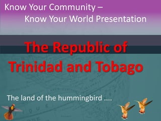 Know Your Community –
Know Your World Presentation

The Republic of
Trinidad and Tobago
The land of the hummingbird ....

 