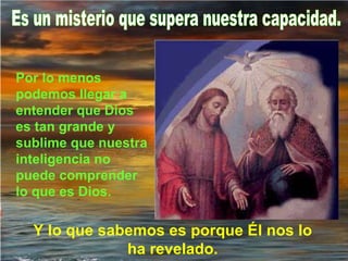 Es un misterio que supera nuestra capacidad. Por lo menos podemos llegar a entender que Dios es tan grande y sublime que nuestra inteligencia no puede comprender lo que es Dios.   Y lo que sabemos es porque Él nos lo ha revelado. 