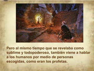 Pero al mismo tiempo que se revelaba como sublime y todopoderoso, también viene a hablar a los humanos por medio de personas escogidas, como eran los profetas. 