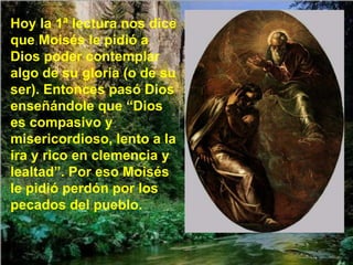 Hoy la 1ª lectura nos dice que Moisés le pidió a Dios poder contemplar algo de su gloria (o de su ser). Entonces pasó Dios enseñándole que “Dios es compasivo y misericordioso, lento a la ira y rico en clemencia y lealtad”. Por eso Moisés le pidió perdón por los pecados del pueblo. 