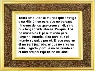 Tanto amó Dios al mundo que entregó a su Hijo único para que no perezca ninguno de los que creen en él, sino que tengan vida eterna. Porque Dios no mandó su Hijo al mundo para juzgar al mundo, sino para que el mundo se salve por él. El que cree en él no será juzgado; el que no cree ya está juzgado, porque no ha creído en el nombre del Hijo único de Dios. 