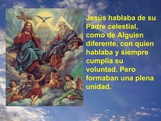Jesús hablaba de su Padre celestial, como de Alguien diferente, con quien hablaba y siempre cumplía su voluntad. Pero formaban una plena unidad. 