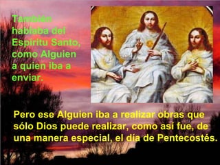 También hablaba del Espíritu Santo, como Alguien a quien iba a enviar. Pero ese Alguien iba a realizar obras que sólo Dios puede realizar, como así fue, de una manera especial, el día de Pentecostés. 