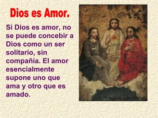 Dios es Amor. Si Dios es amor, no se puede concebir a Dios como un ser solitario, sin compañía. El amor esencialmente supone uno que ama y otro que es amado. 