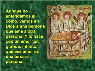 Aunque no entendamos el cómo, vemos en Dios a una persona que ama a otra persona. Y lo hace con un amor tan grande, infinito, que ese amor es una tercera persona. 
