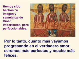Hemos sido hechos “a imagen y semejanza de Dios”. Imperfectos, pero perfeccionables. Por lo tanto, cuanto más vayamos progresando en el verdadero amor, seremos más perfectos y mucho más felices. 