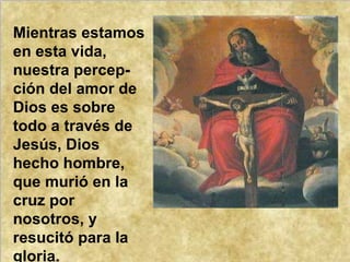 Mientras estamos en esta vida, nuestra percep-ción del amor de Dios es sobre todo a través de Jesús, Dios hecho hombre, que murió en la cruz por nosotros, y resucitó para la gloria. 