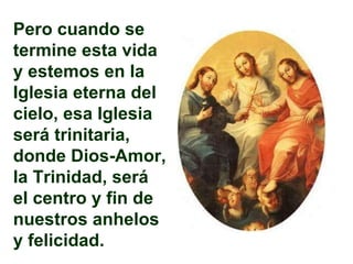 Pero cuando se termine esta vida y estemos en la Iglesia eterna del cielo, esa Iglesia será trinitaria, donde Dios-Amor, la Trinidad, será el centro y fin de nuestros anhelos y felicidad. 