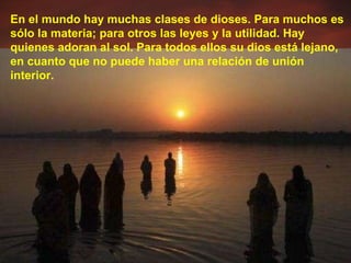 En el mundo hay muchas clases de dioses. Para muchos es sólo la materia; para otros las leyes y la utilidad. Hay quienes adoran al sol. Para todos ellos su dios está lejano, en cuanto que no puede haber una relación de unión interior. 