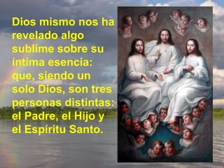 Dios mismo nos ha revelado algo sublime sobre su íntima esencia: que, siendo un solo Dios, son tres personas distintas: el Padre, el Hijo y el Espíritu Santo. 