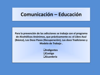 Comunicación – Educación


Para la prevención de las adicciones se trabaja con el programa
 de Alcohólicos Anónimos, que prácticamente es: el Libro Azul
(Básico), Los Doce Pasos (Recuperación), Las doce Tradiciones y
                      Modelo de Trabajo .

                        Indigentes
                        Castigo
                        Guardería




                                                                  3
 
