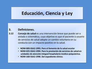 Educación, Ciencia y Ley


3.     Definiciones.
3.12   Consejo de salud es una intervención breve que puede ser o
       aislada o sistemática, cuyo objetivo es que el paciente o usuario
       de servicios de salud adopte un cambio voluntario en su
       conducta con un impacto positivo en la salud.

       • NOM-009-SSA2-1993. Para el fomento de la salud escolar
       • NOM-025-SSA2-1994. Para la prestación de servicios de salud en
         unidades de atención integral hospitalaria medico-psiquiatrica.
       • NOM-168-SSA2-1998. Del expediente clínico.


                                                                           4
 