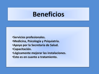Beneficios

•Servicios profesionales.
•Medicina, Psicología y Psiquiatría.
•Apoyo por la Secretaria de Salud.
•Capacitación.
•Lógicamente mejorar las instalaciones.
•Esto es en cuanto a tratamiento.



                                          5
 
