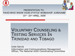 PRESENTATION TO:  PAHO/WHO ‘KNOW YOUR STATUS’ WORKSHOP, SURINAME 21 ST  -22 nd  APRIL, 2005 V OLUNTARY  C OUNSELING &  T ESTING  S ERVICES  I N  T RINIDAD AND  T OBAGO Izola Garcia Information and Communications Management Officer, The National AIDS Coordinating Committee 