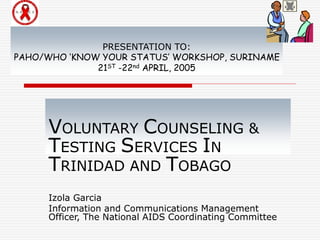 PRESENTATION TO:
PAHO/WHO ‘KNOW YOUR STATUS’ WORKSHOP, SURINAME
21ST -22nd APRIL, 2005
VOLUNTARY COUNSELING &
TESTING SERVICES IN
TRINIDAD AND TOBAGO
Izola Garcia
Information and Communications Management
Officer, The National AIDS Coordinating Committee
 