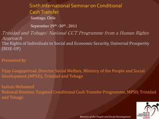Sixth International Seminar on Conditional
CashTransfer
Santiago, Chile
September 29th -30th , 2011
Trinidad and Tobago: National CCT Programme from a Human Rights
Approach
The Rights of Individuals to Social and Economic Security, Universal Prosperity
(RISE-UP)
Presented by
Vijay Gangapersad, Director Social Welfare, Ministry of the People and Social
Development (MPSD), Trinidad and Tobago
Inshan Mohamed
National Director, Targeted Conditional Cash Transfer Programme, MPSD, Trinidad
and Tobago
Ministry of the People and Social Development
 