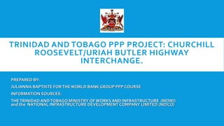TRINIDAD AND TOBAGO PPP PROJECT: CHURCHILL
ROOSEVELT/URIAH BUTLER HIGHWAY
INTERCHANGE.
PREPARED BY:
JULIANNA BAPTISTE FORTHE WORLD BANK GROUP PPP COURSE
INFORMATION SOURCES:
THETRINIDAD ANDTOBAGO MINISTRY OF WORKS AND INFRASTRUCTURE (MOWI)
and the NATIONAL INFRASTRUCTURE DEVELOPMENT COMPANY LIMITED (NIDCO)
 