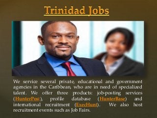 {
We service several private, educational and government
agencies in the Caribbean, who are in need of specialized
talent. We offer three products: job-posting services
(HunterPost), profile database (HunterBase) and
international recruitment (ExecHunt). We also host
recruitment events such as Job Fairs.
 