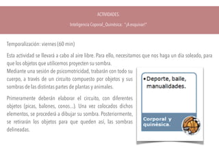 ACTIVIDADES.
Inteligencia Coporal_Quinésica: “¡A esquivar!”
Temporalización: viernes (60 min)
Esta actividad se llevará a cabo al aire libre. Para ello, necesitamos que nos haga un día soleado, para
que los objetos que utilicemos proyecten su sombra. 
Mediante una sesión de psicomotricidad, trabarán con todo su
cuerpo, a través de un circuito compuesto por objetos y sus
sombras de las distintas partes de plantas y animales.
Primeramente deberán elaborar el circuito, con diferentes
objetos (picas, balones, conos...). Una vez colocados dichos
elementos, se procederá a dibujar su sombra. Posteriormente,
se retirarán los objetos para que queden así, las sombras
delineadas.
 