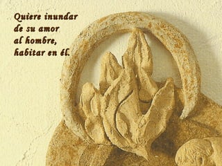 Quiere inundar de su amor al hombre,  habitar en él. 