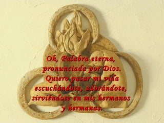 Oh, Palabra eterna,  pronunciada por Dios. Quiero pasar mi vida escuchándote, adorándote,  sirviéndote en mis hermanos  y hermanas. 