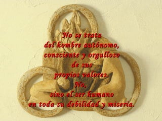 No se trata del hombre autónomo, consciente y orgulloso de sus propios valores. No,  sino el ser humano en toda su debilidad y miseria. 