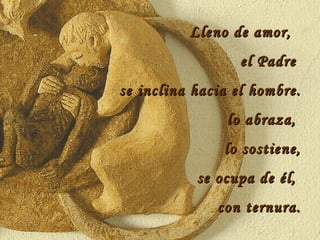 Lleno de amor,  el Padre  se inclina hacia el hombre. lo abraza,  lo sostiene, se ocupa de él,  con ternura. 