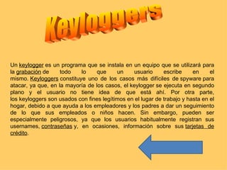 Un keylogger es un programa que se instala en un equipo que se utilizará para
la grabación de     todo   lo     que     un    usuario      escribe     en     el
mismo. Keyloggers constituye uno de los casos más difíciles de spyware para
atacar, ya que, en la mayoría de los casos, el keylogger se ejecuta en segundo
plano y el usuario no tiene idea de que está ahí. Por otra parte,
los keyloggers son usados con fines legítimos en el lugar de trabajo y hasta en el
hogar, debido a que ayuda a los empleadores y los padres a dar un seguimiento
de lo que sus empleados o niños hacen. Sin embargo, pueden ser
especialmente peligrosos, ya que los usuarios habitualmente registran sus
usernames, contraseñas y, en ocasiones, información sobre sus tarjetas de
crédito.
 