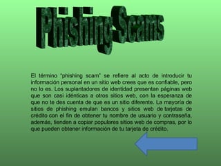 El término “phishing scam” se refiere al acto de introducir tu
información personal en un sitio web crees que es confiable, pero
no lo es. Los suplantadores de identidad presentan páginas web
que son casi idénticas a otros sitios web, con la esperanza de
que no te des cuenta de que es un sitio diferente. La mayoría de
sitios de phishing emulan bancos y sitios web de tarjetas de
crédito con el fin de obtener tu nombre de usuario y contraseña,
además, tienden a copiar populares sitios web de compras, por lo
que pueden obtener información de tu tarjeta de crédito.
 