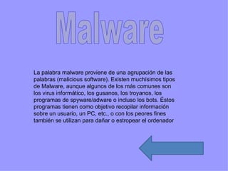La palabra malware proviene de una agrupación de las
palabras (malicious software). Existen muchísimos tipos
de Malware, aunque algunos de los más comunes son
los virus informático, los gusanos, los troyanos, los
programas de spyware/adware o incluso los bots. Éstos
programas tienen como objetivo recopilar información
sobre un usuario, un PC, etc., o con los peores fines
también se utilizan para dañar o estropear el ordenador
 