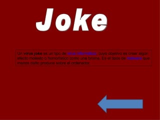 Un virus joke es un tipo de virus informático, cuyo objetivo es crear algún
efecto molesto o humorístico como una broma. Es el tipos de malware que
menos daño produce sobre el ordenador.
 